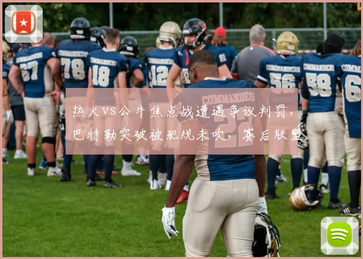 热火vs公牛焦点战遭遇争议判罚,巴特勒突破被犯规未吹,赛后联盟报告承认漏判