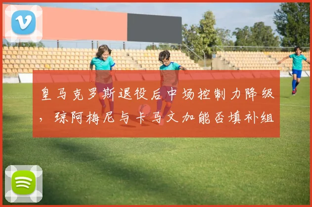 皇马克罗斯退役后中场控制力降级，琼阿梅尼与卡马文加能否填补组织空白？