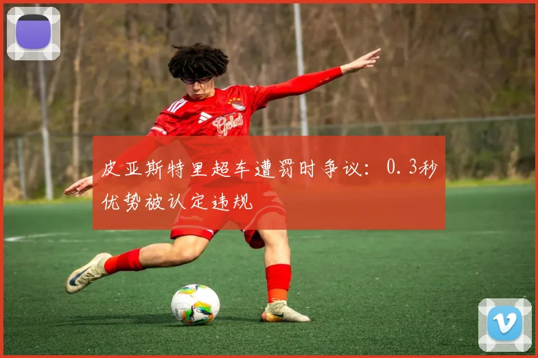 皮亚斯特里超车遭罚时争议：0.3秒优势被认定违规