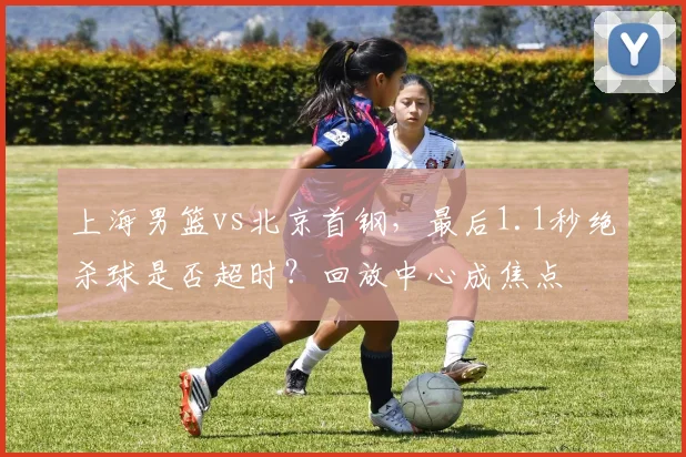 上海男篮vs北京首钢,最后1.1秒绝杀球是否超时?回放中心成焦点