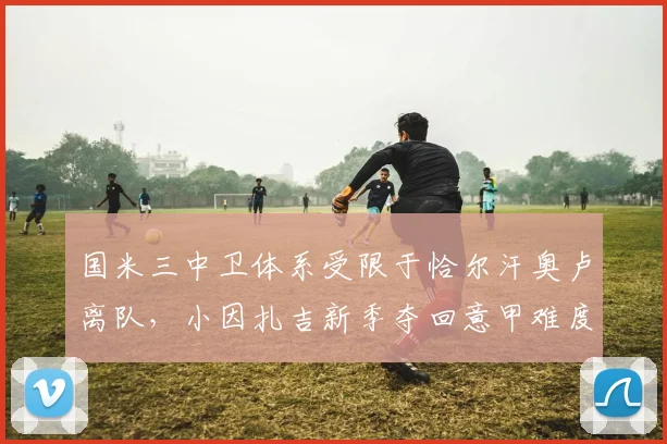 国米三中卫体系受限于恰尔汗奥卢离队，小因扎吉新季夺回意甲难度倍增__br_