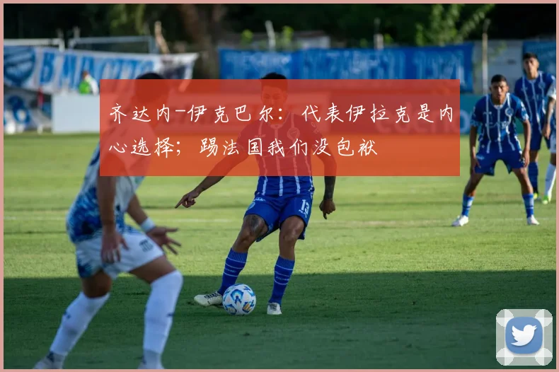齐达内-伊克巴尔：代表伊拉克是内心选择；踢法国我们没包袱