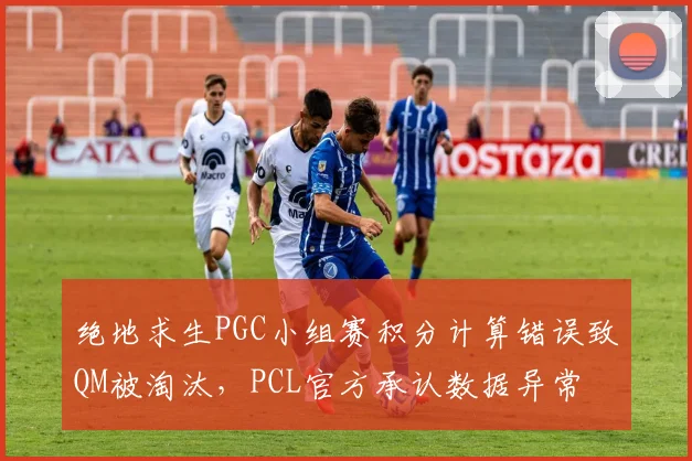 绝地求生PGC小组赛积分计算错误致QM被淘汰,PCL官方承认数据异常