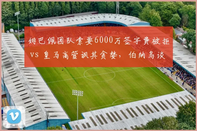 姆巴佩团队索要6000万签字费被拒 vs 皇马高管讽其贪婪，伯纳乌谈判桌上演拉锯战