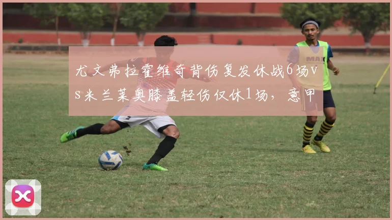尤文弗拉霍维奇背伤复发休战6场vs米兰莱奥膝盖轻伤仅休1场，意甲争冠双雄伤病管理效率差距