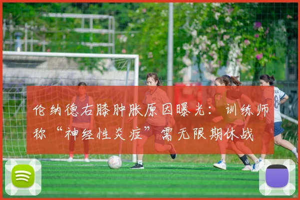 伦纳德右膝肿胀原因曝光：训练师称“神经性炎症”需无限期休战