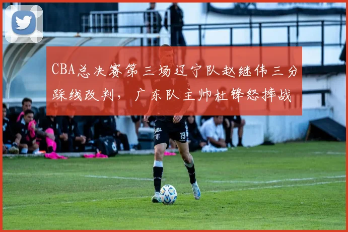 CBA总决赛第三场辽宁队赵继伟三分踩线改判，广东队主帅杜锋怒摔战术板被罚出场