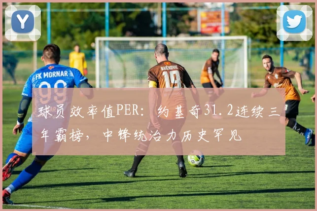 球员效率值PER：约基奇31.2连续三年霸榜，中锋统治力历史罕见